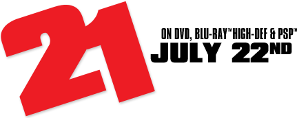 21 on DVD, Blu-Ray™ High-Def & PSP™ July 22nd, 2008 Staring Jim Sturgess, Kate Bosworth with Laurence Fishburne and Kevin Spacey